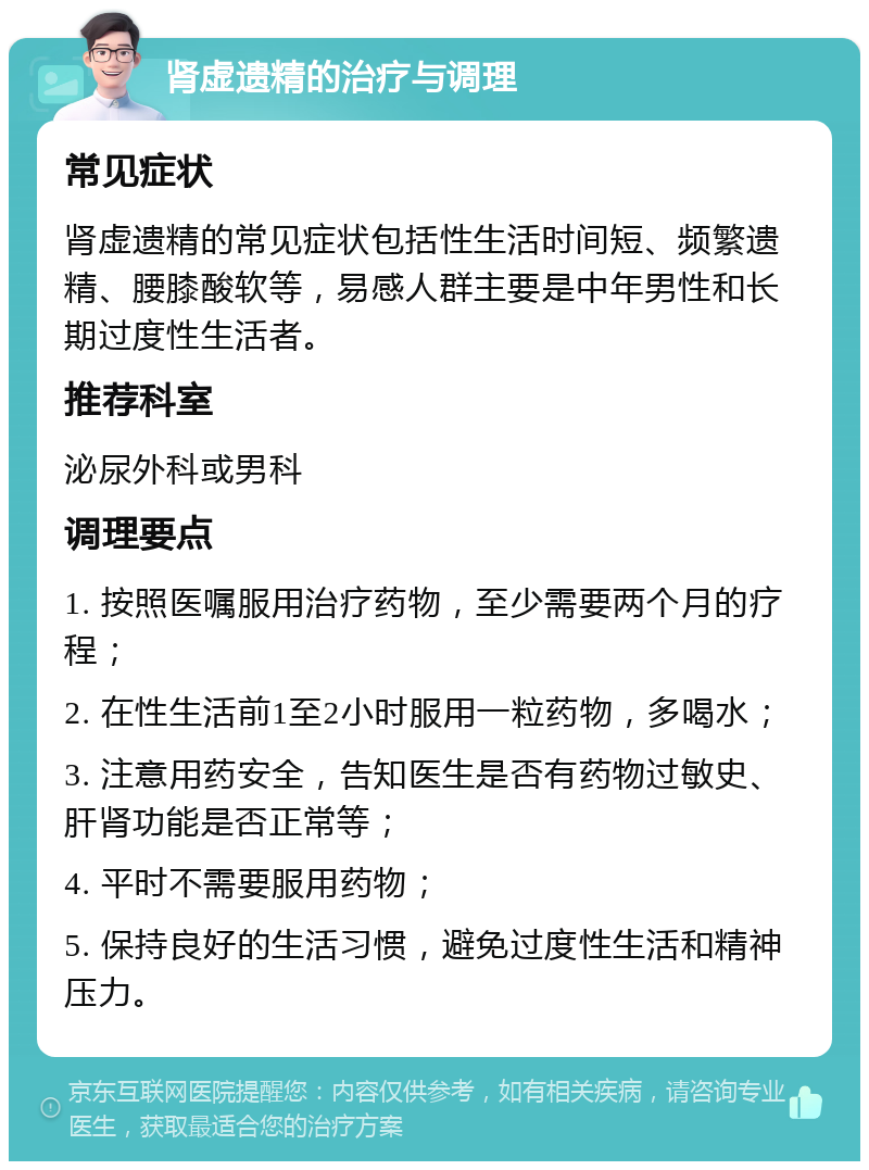 肾虚遗精的治疗与调理 常见症状 肾虚遗精的常见症状包括性生活时间短、频繁遗精、腰膝酸软等，易感人群主要是中年男性和长期过度性生活者。 推荐科室 泌尿外科或男科 调理要点 1. 按照医嘱服用治疗药物，至少需要两个月的疗程； 2. 在性生活前1至2小时服用一粒药物，多喝水； 3. 注意用药安全，告知医生是否有药物过敏史、肝肾功能是否正常等； 4. 平时不需要服用药物； 5. 保持良好的生活习惯，避免过度性生活和精神压力。