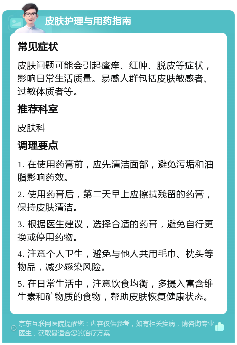 皮肤护理与用药指南 常见症状 皮肤问题可能会引起瘙痒、红肿、脱皮等症状，影响日常生活质量。易感人群包括皮肤敏感者、过敏体质者等。 推荐科室 皮肤科 调理要点 1. 在使用药膏前，应先清洁面部，避免污垢和油脂影响药效。 2. 使用药膏后，第二天早上应擦拭残留的药膏，保持皮肤清洁。 3. 根据医生建议，选择合适的药膏，避免自行更换或停用药物。 4. 注意个人卫生，避免与他人共用毛巾、枕头等物品，减少感染风险。 5. 在日常生活中，注意饮食均衡，多摄入富含维生素和矿物质的食物，帮助皮肤恢复健康状态。