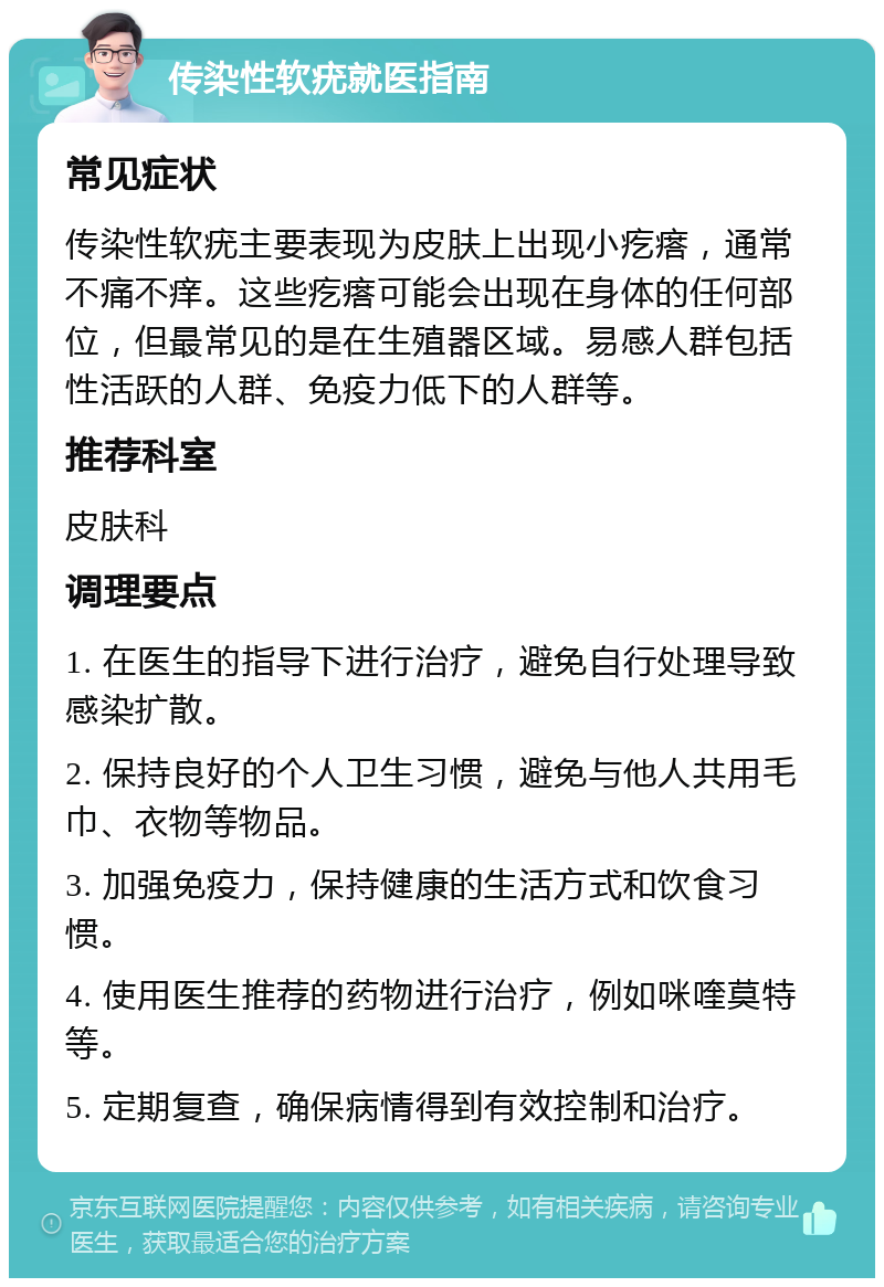 传染性软疣就医指南 常见症状 传染性软疣主要表现为皮肤上出现小疙瘩，通常不痛不痒。这些疙瘩可能会出现在身体的任何部位，但最常见的是在生殖器区域。易感人群包括性活跃的人群、免疫力低下的人群等。 推荐科室 皮肤科 调理要点 1. 在医生的指导下进行治疗，避免自行处理导致感染扩散。 2. 保持良好的个人卫生习惯，避免与他人共用毛巾、衣物等物品。 3. 加强免疫力，保持健康的生活方式和饮食习惯。 4. 使用医生推荐的药物进行治疗，例如咪喹莫特等。 5. 定期复查，确保病情得到有效控制和治疗。