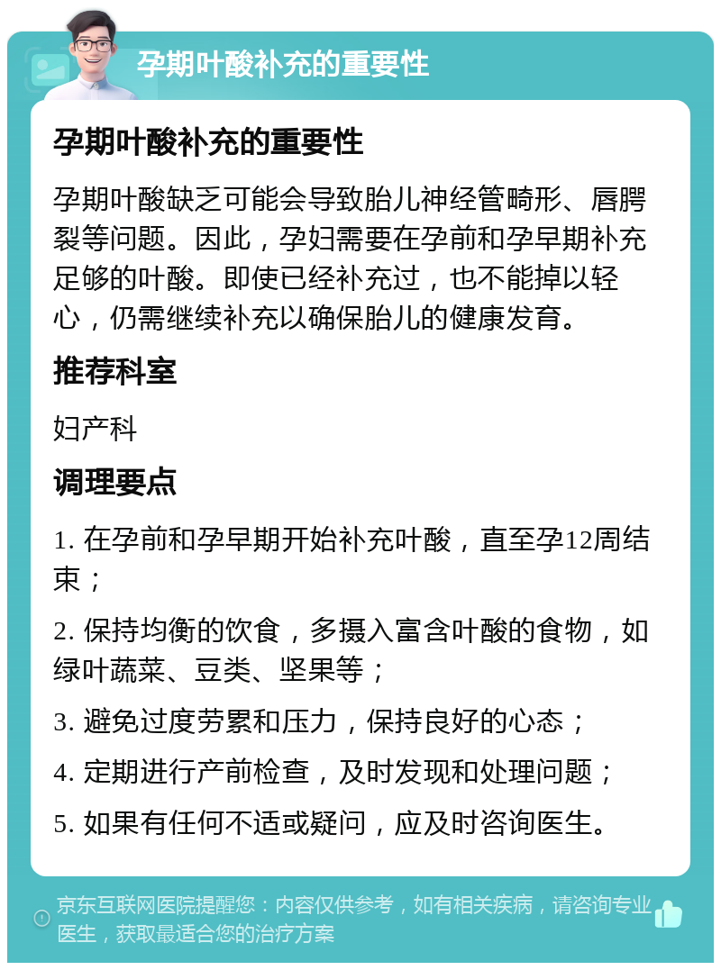 孕期叶酸补充的重要性 孕期叶酸补充的重要性 孕期叶酸缺乏可能会导致胎儿神经管畸形、唇腭裂等问题。因此，孕妇需要在孕前和孕早期补充足够的叶酸。即使已经补充过，也不能掉以轻心，仍需继续补充以确保胎儿的健康发育。 推荐科室 妇产科 调理要点 1. 在孕前和孕早期开始补充叶酸，直至孕12周结束； 2. 保持均衡的饮食，多摄入富含叶酸的食物，如绿叶蔬菜、豆类、坚果等； 3. 避免过度劳累和压力，保持良好的心态； 4. 定期进行产前检查，及时发现和处理问题； 5. 如果有任何不适或疑问，应及时咨询医生。