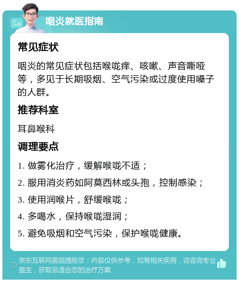 咽炎就医指南 常见症状 咽炎的常见症状包括喉咙痒、咳嗽、声音嘶哑等，多见于长期吸烟、空气污染或过度使用嗓子的人群。 推荐科室 耳鼻喉科 调理要点 1. 做雾化治疗，缓解喉咙不适； 2. 服用消炎药如阿莫西林或头孢，控制感染； 3. 使用润喉片，舒缓喉咙； 4. 多喝水，保持喉咙湿润； 5. 避免吸烟和空气污染，保护喉咙健康。