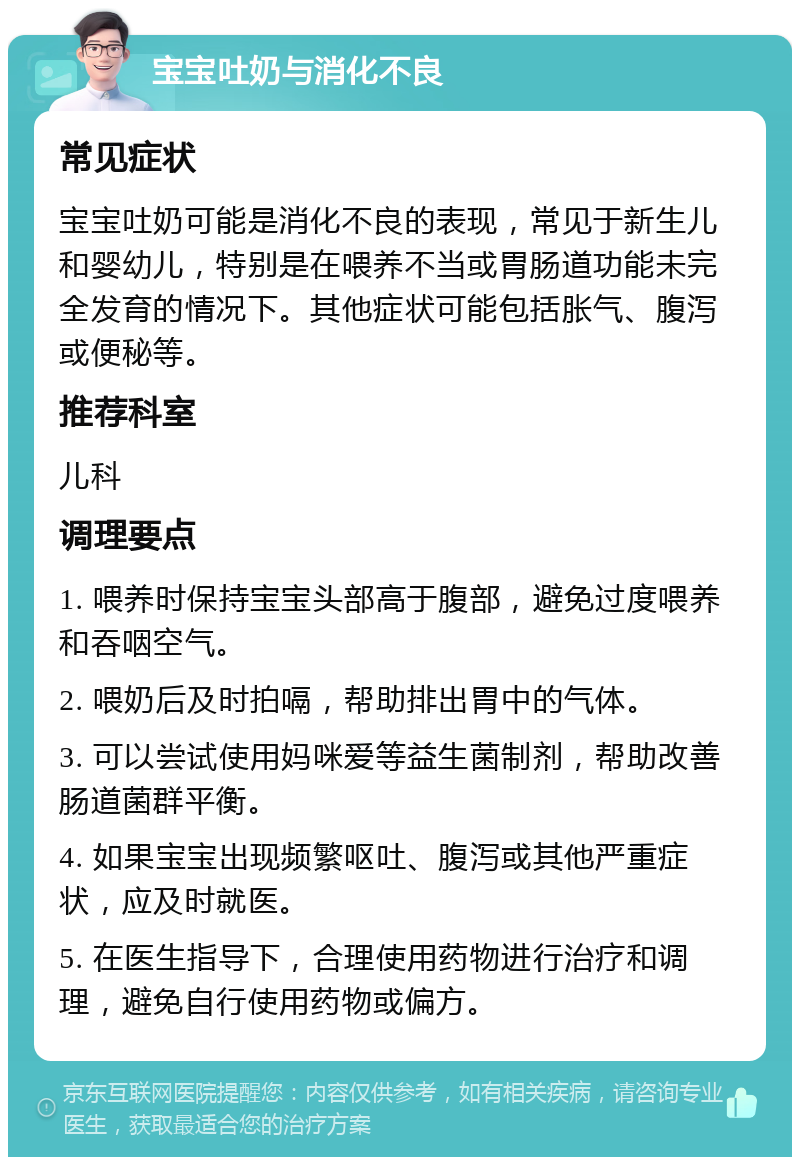 宝宝吐奶与消化不良 常见症状 宝宝吐奶可能是消化不良的表现，常见于新生儿和婴幼儿，特别是在喂养不当或胃肠道功能未完全发育的情况下。其他症状可能包括胀气、腹泻或便秘等。 推荐科室 儿科 调理要点 1. 喂养时保持宝宝头部高于腹部，避免过度喂养和吞咽空气。 2. 喂奶后及时拍嗝，帮助排出胃中的气体。 3. 可以尝试使用妈咪爱等益生菌制剂，帮助改善肠道菌群平衡。 4. 如果宝宝出现频繁呕吐、腹泻或其他严重症状，应及时就医。 5. 在医生指导下，合理使用药物进行治疗和调理，避免自行使用药物或偏方。