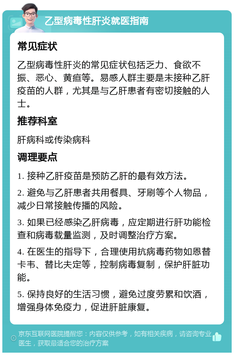 乙型病毒性肝炎就医指南 常见症状 乙型病毒性肝炎的常见症状包括乏力、食欲不振、恶心、黄疸等。易感人群主要是未接种乙肝疫苗的人群，尤其是与乙肝患者有密切接触的人士。 推荐科室 肝病科或传染病科 调理要点 1. 接种乙肝疫苗是预防乙肝的最有效方法。 2. 避免与乙肝患者共用餐具、牙刷等个人物品，减少日常接触传播的风险。 3. 如果已经感染乙肝病毒，应定期进行肝功能检查和病毒载量监测，及时调整治疗方案。 4. 在医生的指导下，合理使用抗病毒药物如恩替卡韦、替比夫定等，控制病毒复制，保护肝脏功能。 5. 保持良好的生活习惯，避免过度劳累和饮酒，增强身体免疫力，促进肝脏康复。