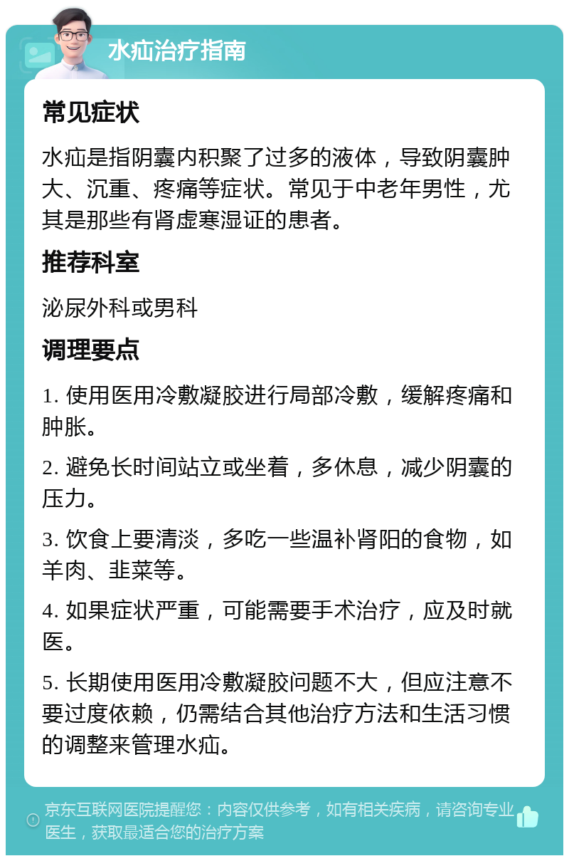 水疝治疗指南 常见症状 水疝是指阴囊内积聚了过多的液体，导致阴囊肿大、沉重、疼痛等症状。常见于中老年男性，尤其是那些有肾虚寒湿证的患者。 推荐科室 泌尿外科或男科 调理要点 1. 使用医用冷敷凝胶进行局部冷敷，缓解疼痛和肿胀。 2. 避免长时间站立或坐着，多休息，减少阴囊的压力。 3. 饮食上要清淡，多吃一些温补肾阳的食物，如羊肉、韭菜等。 4. 如果症状严重，可能需要手术治疗，应及时就医。 5. 长期使用医用冷敷凝胶问题不大，但应注意不要过度依赖，仍需结合其他治疗方法和生活习惯的调整来管理水疝。