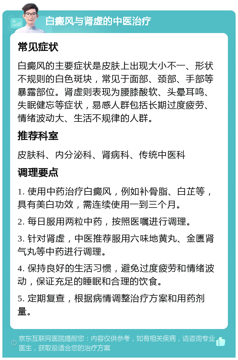 白癜风与肾虚的中医治疗 常见症状 白癜风的主要症状是皮肤上出现大小不一、形状不规则的白色斑块，常见于面部、颈部、手部等暴露部位。肾虚则表现为腰膝酸软、头晕耳鸣、失眠健忘等症状，易感人群包括长期过度疲劳、情绪波动大、生活不规律的人群。 推荐科室 皮肤科、内分泌科、肾病科、传统中医科 调理要点 1. 使用中药治疗白癜风，例如补骨脂、白芷等，具有美白功效，需连续使用一到三个月。 2. 每日服用两粒中药，按照医嘱进行调理。 3. 针对肾虚，中医推荐服用六味地黄丸、金匮肾气丸等中药进行调理。 4. 保持良好的生活习惯，避免过度疲劳和情绪波动，保证充足的睡眠和合理的饮食。 5. 定期复查，根据病情调整治疗方案和用药剂量。