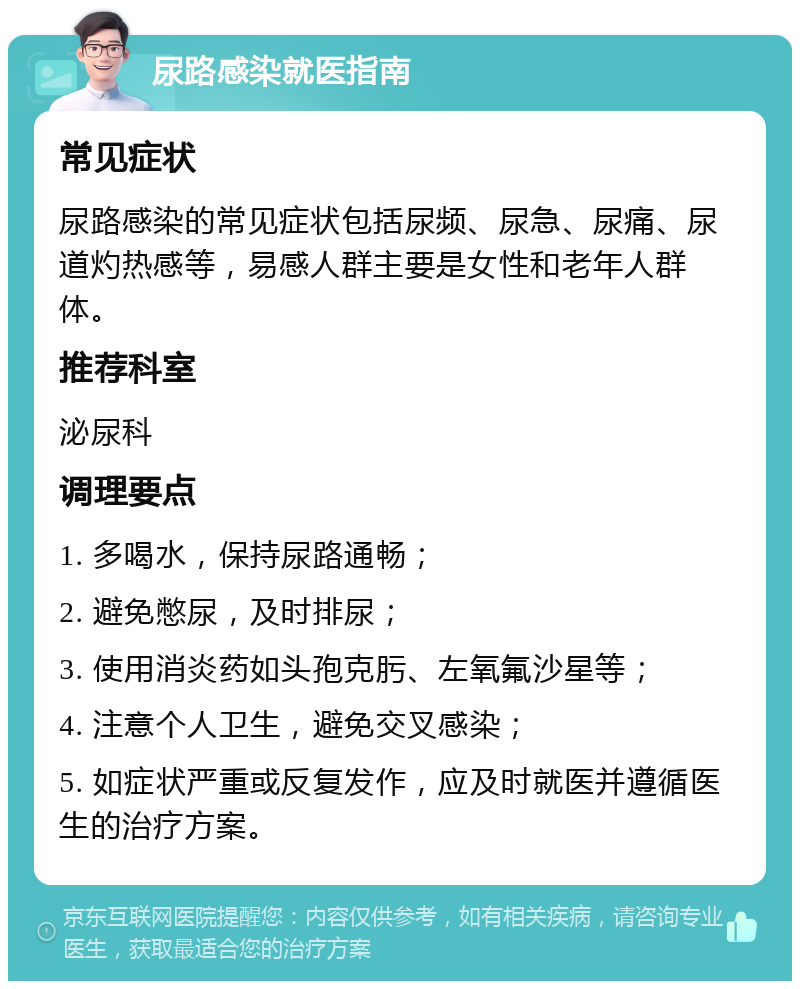 尿路感染就医指南 常见症状 尿路感染的常见症状包括尿频、尿急、尿痛、尿道灼热感等，易感人群主要是女性和老年人群体。 推荐科室 泌尿科 调理要点 1. 多喝水，保持尿路通畅； 2. 避免憋尿，及时排尿； 3. 使用消炎药如头孢克肟、左氧氟沙星等； 4. 注意个人卫生，避免交叉感染； 5. 如症状严重或反复发作，应及时就医并遵循医生的治疗方案。