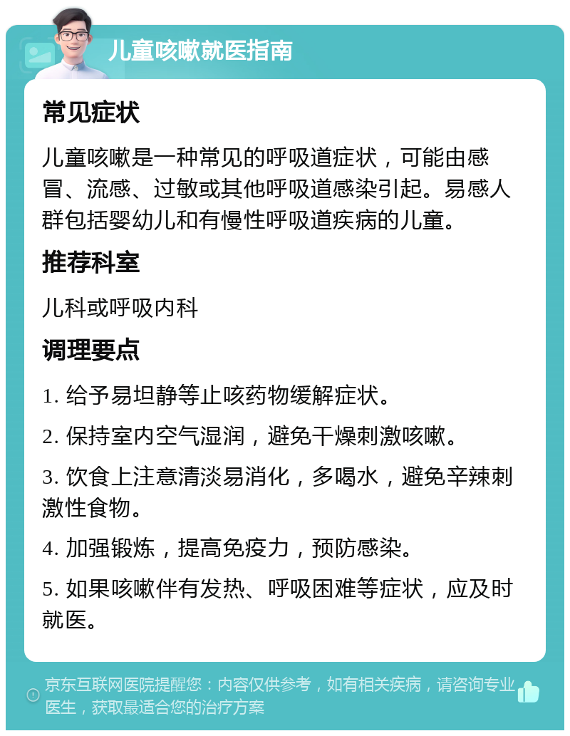 儿童咳嗽就医指南 常见症状 儿童咳嗽是一种常见的呼吸道症状，可能由感冒、流感、过敏或其他呼吸道感染引起。易感人群包括婴幼儿和有慢性呼吸道疾病的儿童。 推荐科室 儿科或呼吸内科 调理要点 1. 给予易坦静等止咳药物缓解症状。 2. 保持室内空气湿润，避免干燥刺激咳嗽。 3. 饮食上注意清淡易消化，多喝水，避免辛辣刺激性食物。 4. 加强锻炼，提高免疫力，预防感染。 5. 如果咳嗽伴有发热、呼吸困难等症状，应及时就医。