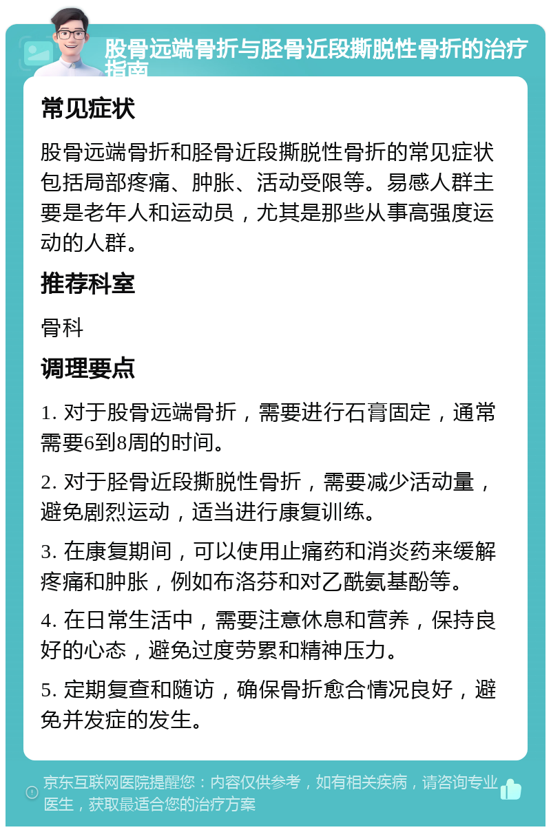 股骨远端骨折与胫骨近段撕脱性骨折的治疗指南 常见症状 股骨远端骨折和胫骨近段撕脱性骨折的常见症状包括局部疼痛、肿胀、活动受限等。易感人群主要是老年人和运动员，尤其是那些从事高强度运动的人群。 推荐科室 骨科 调理要点 1. 对于股骨远端骨折，需要进行石膏固定，通常需要6到8周的时间。 2. 对于胫骨近段撕脱性骨折，需要减少活动量，避免剧烈运动，适当进行康复训练。 3. 在康复期间，可以使用止痛药和消炎药来缓解疼痛和肿胀，例如布洛芬和对乙酰氨基酚等。 4. 在日常生活中，需要注意休息和营养，保持良好的心态，避免过度劳累和精神压力。 5. 定期复查和随访，确保骨折愈合情况良好，避免并发症的发生。