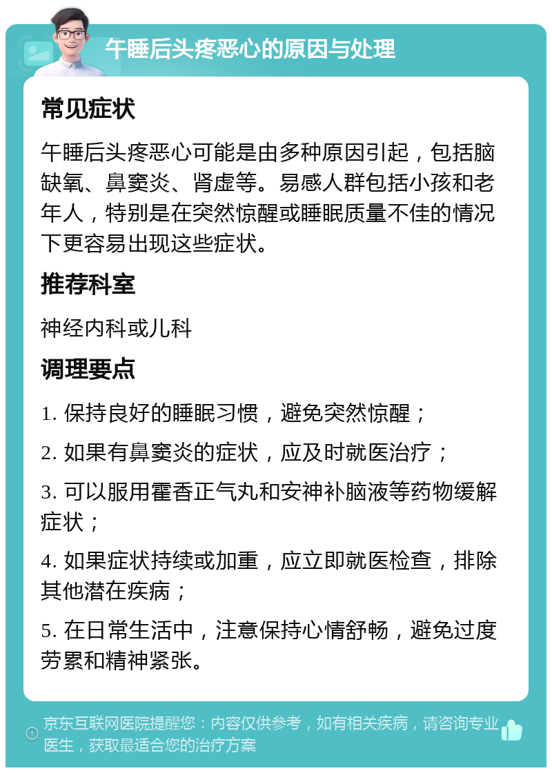 午睡后头疼恶心的原因与处理 常见症状 午睡后头疼恶心可能是由多种原因引起，包括脑缺氧、鼻窦炎、肾虚等。易感人群包括小孩和老年人，特别是在突然惊醒或睡眠质量不佳的情况下更容易出现这些症状。 推荐科室 神经内科或儿科 调理要点 1. 保持良好的睡眠习惯，避免突然惊醒； 2. 如果有鼻窦炎的症状，应及时就医治疗； 3. 可以服用霍香正气丸和安神补脑液等药物缓解症状； 4. 如果症状持续或加重，应立即就医检查，排除其他潜在疾病； 5. 在日常生活中，注意保持心情舒畅，避免过度劳累和精神紧张。