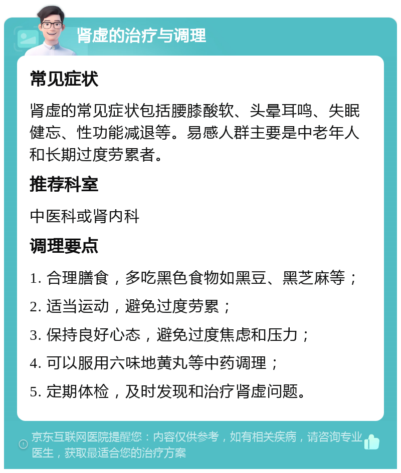 肾虚的治疗与调理 常见症状 肾虚的常见症状包括腰膝酸软、头晕耳鸣、失眠健忘、性功能减退等。易感人群主要是中老年人和长期过度劳累者。 推荐科室 中医科或肾内科 调理要点 1. 合理膳食，多吃黑色食物如黑豆、黑芝麻等； 2. 适当运动，避免过度劳累； 3. 保持良好心态，避免过度焦虑和压力； 4. 可以服用六味地黄丸等中药调理； 5. 定期体检，及时发现和治疗肾虚问题。