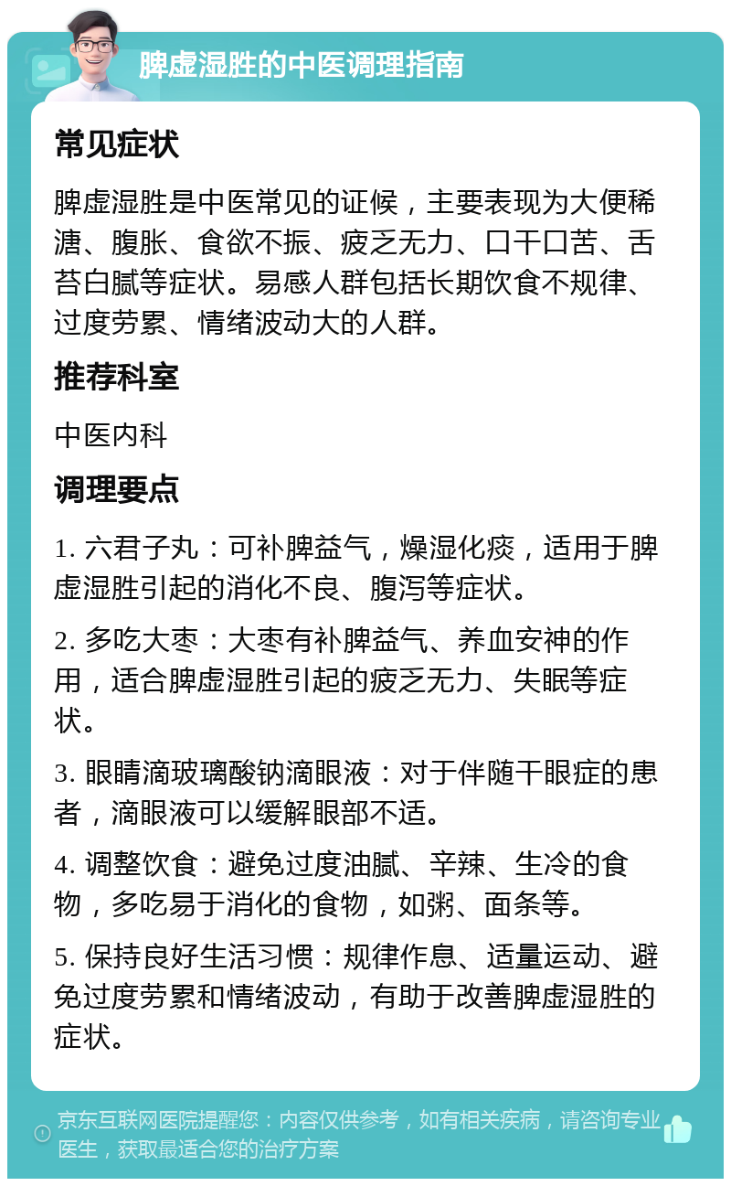 脾虚湿胜的中医调理指南 常见症状 脾虚湿胜是中医常见的证候，主要表现为大便稀溏、腹胀、食欲不振、疲乏无力、口干口苦、舌苔白腻等症状。易感人群包括长期饮食不规律、过度劳累、情绪波动大的人群。 推荐科室 中医内科 调理要点 1. 六君子丸：可补脾益气，燥湿化痰，适用于脾虚湿胜引起的消化不良、腹泻等症状。 2. 多吃大枣：大枣有补脾益气、养血安神的作用，适合脾虚湿胜引起的疲乏无力、失眠等症状。 3. 眼睛滴玻璃酸钠滴眼液：对于伴随干眼症的患者，滴眼液可以缓解眼部不适。 4. 调整饮食：避免过度油腻、辛辣、生冷的食物，多吃易于消化的食物，如粥、面条等。 5. 保持良好生活习惯：规律作息、适量运动、避免过度劳累和情绪波动，有助于改善脾虚湿胜的症状。