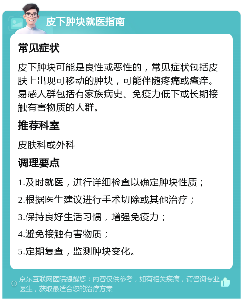 皮下肿块就医指南 常见症状 皮下肿块可能是良性或恶性的，常见症状包括皮肤上出现可移动的肿块，可能伴随疼痛或瘙痒。易感人群包括有家族病史、免疫力低下或长期接触有害物质的人群。 推荐科室 皮肤科或外科 调理要点 1.及时就医，进行详细检查以确定肿块性质； 2.根据医生建议进行手术切除或其他治疗； 3.保持良好生活习惯，增强免疫力； 4.避免接触有害物质； 5.定期复查，监测肿块变化。