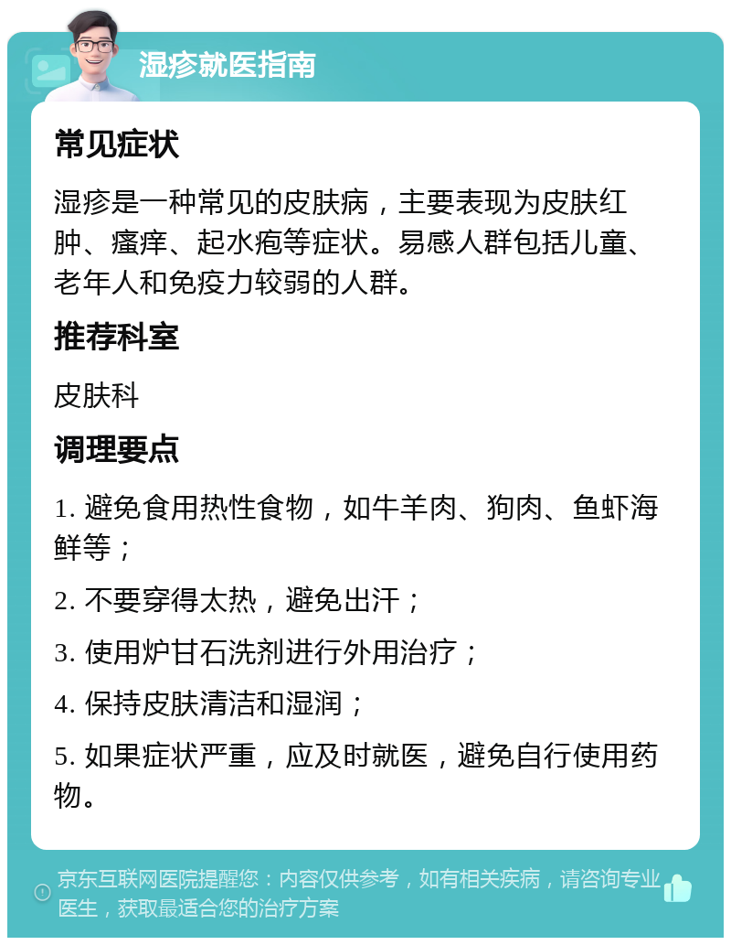 湿疹就医指南 常见症状 湿疹是一种常见的皮肤病，主要表现为皮肤红肿、瘙痒、起水疱等症状。易感人群包括儿童、老年人和免疫力较弱的人群。 推荐科室 皮肤科 调理要点 1. 避免食用热性食物，如牛羊肉、狗肉、鱼虾海鲜等； 2. 不要穿得太热，避免出汗； 3. 使用炉甘石洗剂进行外用治疗； 4. 保持皮肤清洁和湿润； 5. 如果症状严重，应及时就医，避免自行使用药物。