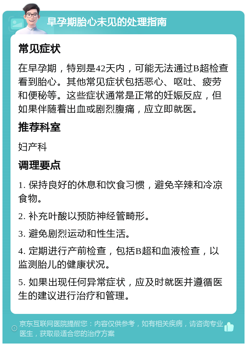 早孕期胎心未见的处理指南 常见症状 在早孕期，特别是42天内，可能无法通过B超检查看到胎心。其他常见症状包括恶心、呕吐、疲劳和便秘等。这些症状通常是正常的妊娠反应，但如果伴随着出血或剧烈腹痛，应立即就医。 推荐科室 妇产科 调理要点 1. 保持良好的休息和饮食习惯，避免辛辣和冷凉食物。 2. 补充叶酸以预防神经管畸形。 3. 避免剧烈运动和性生活。 4. 定期进行产前检查，包括B超和血液检查，以监测胎儿的健康状况。 5. 如果出现任何异常症状，应及时就医并遵循医生的建议进行治疗和管理。