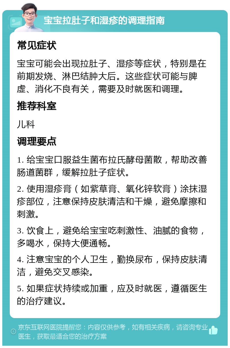 宝宝拉肚子和湿疹的调理指南 常见症状 宝宝可能会出现拉肚子、湿疹等症状，特别是在前期发烧、淋巴结肿大后。这些症状可能与脾虚、消化不良有关，需要及时就医和调理。 推荐科室 儿科 调理要点 1. 给宝宝口服益生菌布拉氏酵母菌散，帮助改善肠道菌群，缓解拉肚子症状。 2. 使用湿疹膏（如紫草膏、氧化锌软膏）涂抹湿疹部位，注意保持皮肤清洁和干燥，避免摩擦和刺激。 3. 饮食上，避免给宝宝吃刺激性、油腻的食物，多喝水，保持大便通畅。 4. 注意宝宝的个人卫生，勤换尿布，保持皮肤清洁，避免交叉感染。 5. 如果症状持续或加重，应及时就医，遵循医生的治疗建议。