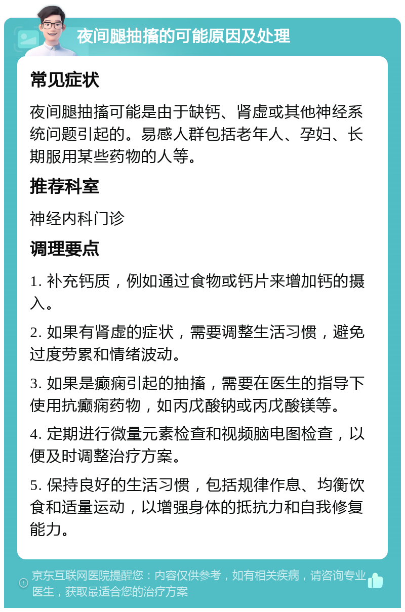 夜间腿抽搐的可能原因及处理 常见症状 夜间腿抽搐可能是由于缺钙、肾虚或其他神经系统问题引起的。易感人群包括老年人、孕妇、长期服用某些药物的人等。 推荐科室 神经内科门诊 调理要点 1. 补充钙质，例如通过食物或钙片来增加钙的摄入。 2. 如果有肾虚的症状，需要调整生活习惯，避免过度劳累和情绪波动。 3. 如果是癫痫引起的抽搐，需要在医生的指导下使用抗癫痫药物，如丙戊酸钠或丙戊酸镁等。 4. 定期进行微量元素检查和视频脑电图检查，以便及时调整治疗方案。 5. 保持良好的生活习惯，包括规律作息、均衡饮食和适量运动，以增强身体的抵抗力和自我修复能力。