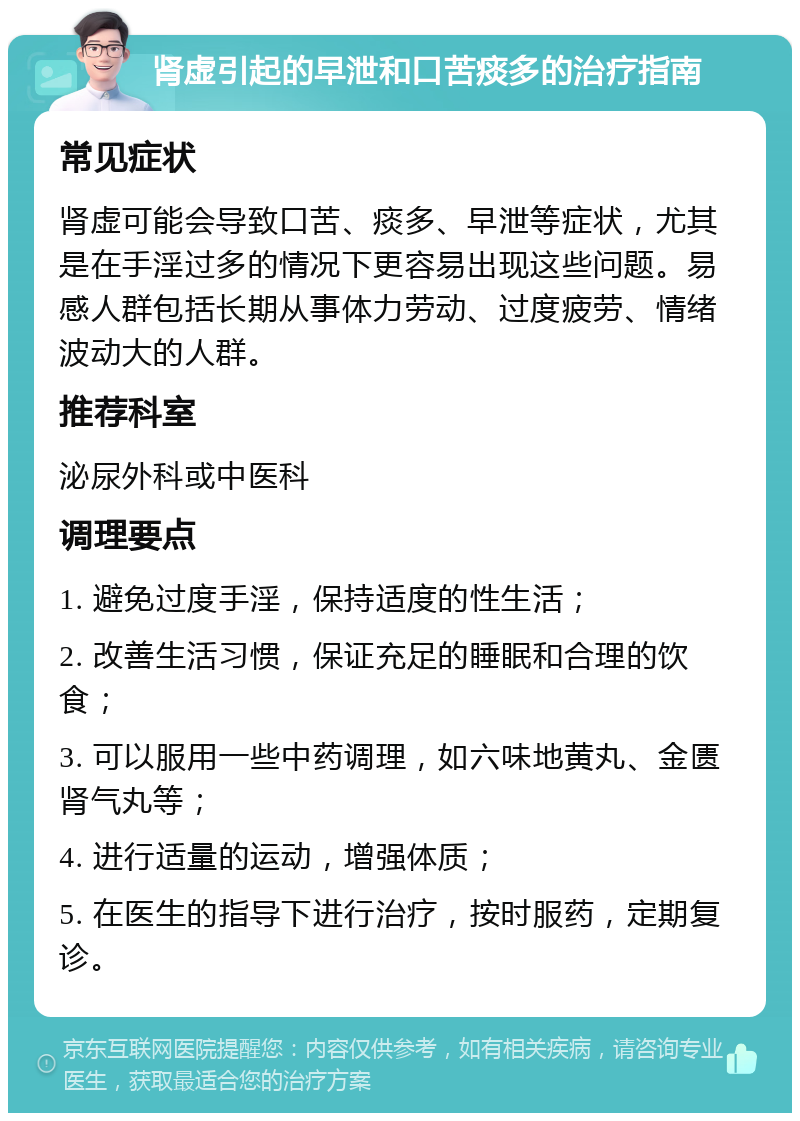 肾虚引起的早泄和口苦痰多的治疗指南 常见症状 肾虚可能会导致口苦、痰多、早泄等症状，尤其是在手淫过多的情况下更容易出现这些问题。易感人群包括长期从事体力劳动、过度疲劳、情绪波动大的人群。 推荐科室 泌尿外科或中医科 调理要点 1. 避免过度手淫，保持适度的性生活； 2. 改善生活习惯，保证充足的睡眠和合理的饮食； 3. 可以服用一些中药调理，如六味地黄丸、金匮肾气丸等； 4. 进行适量的运动，增强体质； 5. 在医生的指导下进行治疗，按时服药，定期复诊。