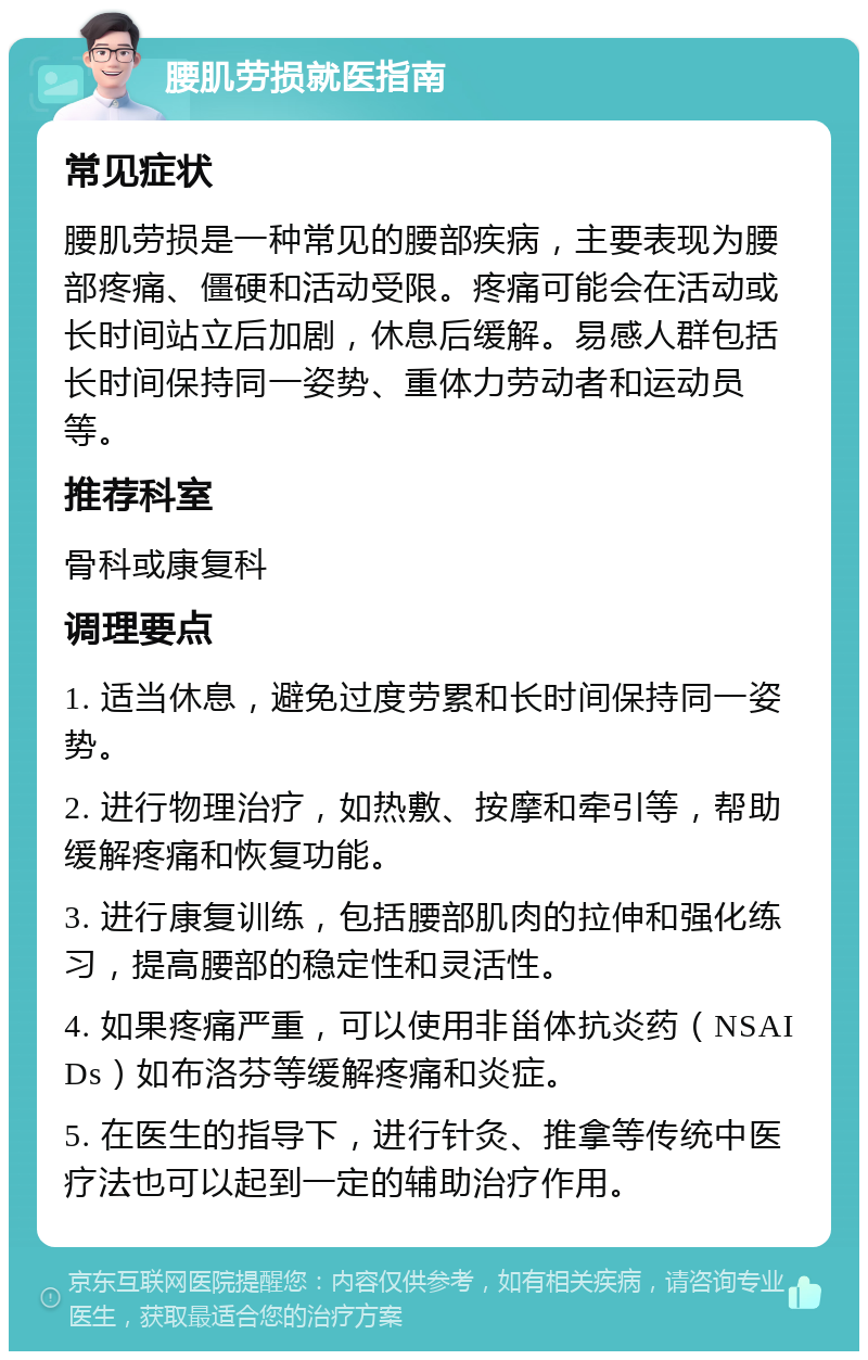 腰肌劳损就医指南 常见症状 腰肌劳损是一种常见的腰部疾病，主要表现为腰部疼痛、僵硬和活动受限。疼痛可能会在活动或长时间站立后加剧，休息后缓解。易感人群包括长时间保持同一姿势、重体力劳动者和运动员等。 推荐科室 骨科或康复科 调理要点 1. 适当休息，避免过度劳累和长时间保持同一姿势。 2. 进行物理治疗，如热敷、按摩和牵引等，帮助缓解疼痛和恢复功能。 3. 进行康复训练，包括腰部肌肉的拉伸和强化练习，提高腰部的稳定性和灵活性。 4. 如果疼痛严重，可以使用非甾体抗炎药（NSAIDs）如布洛芬等缓解疼痛和炎症。 5. 在医生的指导下，进行针灸、推拿等传统中医疗法也可以起到一定的辅助治疗作用。