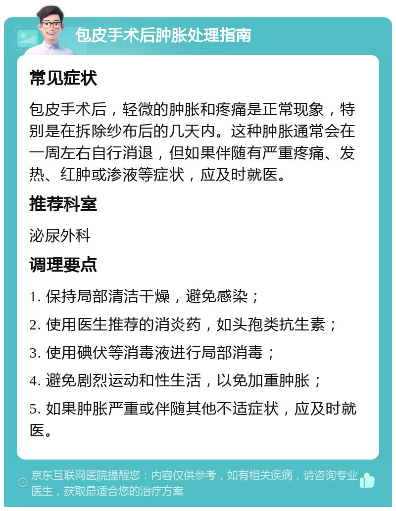 包皮手术后肿胀处理指南 常见症状 包皮手术后，轻微的肿胀和疼痛是正常现象，特别是在拆除纱布后的几天内。这种肿胀通常会在一周左右自行消退，但如果伴随有严重疼痛、发热、红肿或渗液等症状，应及时就医。 推荐科室 泌尿外科 调理要点 1. 保持局部清洁干燥，避免感染； 2. 使用医生推荐的消炎药，如头孢类抗生素； 3. 使用碘伏等消毒液进行局部消毒； 4. 避免剧烈运动和性生活，以免加重肿胀； 5. 如果肿胀严重或伴随其他不适症状，应及时就医。