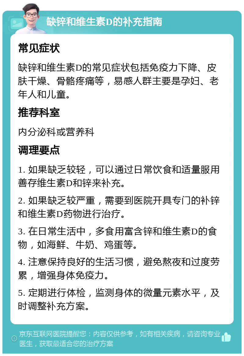 缺锌和维生素D的补充指南 常见症状 缺锌和维生素D的常见症状包括免疫力下降、皮肤干燥、骨骼疼痛等，易感人群主要是孕妇、老年人和儿童。 推荐科室 内分泌科或营养科 调理要点 1. 如果缺乏较轻，可以通过日常饮食和适量服用善存维生素D和锌来补充。 2. 如果缺乏较严重，需要到医院开具专门的补锌和维生素D药物进行治疗。 3. 在日常生活中，多食用富含锌和维生素D的食物，如海鲜、牛奶、鸡蛋等。 4. 注意保持良好的生活习惯，避免熬夜和过度劳累，增强身体免疫力。 5. 定期进行体检，监测身体的微量元素水平，及时调整补充方案。