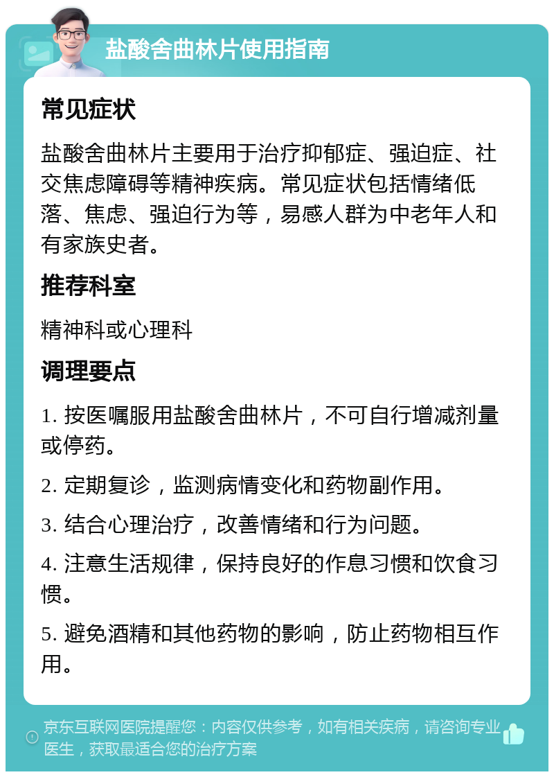 盐酸舍曲林片使用指南 常见症状 盐酸舍曲林片主要用于治疗抑郁症、强迫症、社交焦虑障碍等精神疾病。常见症状包括情绪低落、焦虑、强迫行为等，易感人群为中老年人和有家族史者。 推荐科室 精神科或心理科 调理要点 1. 按医嘱服用盐酸舍曲林片，不可自行增减剂量或停药。 2. 定期复诊，监测病情变化和药物副作用。 3. 结合心理治疗，改善情绪和行为问题。 4. 注意生活规律，保持良好的作息习惯和饮食习惯。 5. 避免酒精和其他药物的影响，防止药物相互作用。