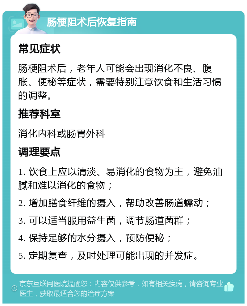 肠梗阻术后恢复指南 常见症状 肠梗阻术后，老年人可能会出现消化不良、腹胀、便秘等症状，需要特别注意饮食和生活习惯的调整。 推荐科室 消化内科或肠胃外科 调理要点 1. 饮食上应以清淡、易消化的食物为主，避免油腻和难以消化的食物； 2. 增加膳食纤维的摄入，帮助改善肠道蠕动； 3. 可以适当服用益生菌，调节肠道菌群； 4. 保持足够的水分摄入，预防便秘； 5. 定期复查，及时处理可能出现的并发症。