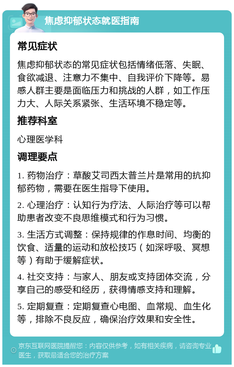 焦虑抑郁状态就医指南 常见症状 焦虑抑郁状态的常见症状包括情绪低落、失眠、食欲减退、注意力不集中、自我评价下降等。易感人群主要是面临压力和挑战的人群，如工作压力大、人际关系紧张、生活环境不稳定等。 推荐科室 心理医学科 调理要点 1. 药物治疗：草酸艾司西太普兰片是常用的抗抑郁药物，需要在医生指导下使用。 2. 心理治疗：认知行为疗法、人际治疗等可以帮助患者改变不良思维模式和行为习惯。 3. 生活方式调整：保持规律的作息时间、均衡的饮食、适量的运动和放松技巧（如深呼吸、冥想等）有助于缓解症状。 4. 社交支持：与家人、朋友或支持团体交流，分享自己的感受和经历，获得情感支持和理解。 5. 定期复查：定期复查心电图、血常规、血生化等，排除不良反应，确保治疗效果和安全性。