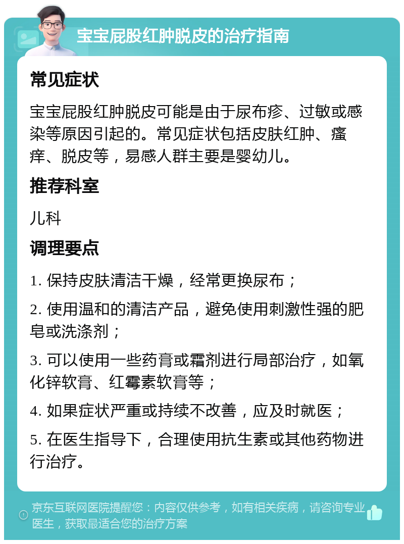 宝宝屁股红肿脱皮的治疗指南 常见症状 宝宝屁股红肿脱皮可能是由于尿布疹、过敏或感染等原因引起的。常见症状包括皮肤红肿、瘙痒、脱皮等，易感人群主要是婴幼儿。 推荐科室 儿科 调理要点 1. 保持皮肤清洁干燥，经常更换尿布； 2. 使用温和的清洁产品，避免使用刺激性强的肥皂或洗涤剂； 3. 可以使用一些药膏或霜剂进行局部治疗，如氧化锌软膏、红霉素软膏等； 4. 如果症状严重或持续不改善，应及时就医； 5. 在医生指导下，合理使用抗生素或其他药物进行治疗。