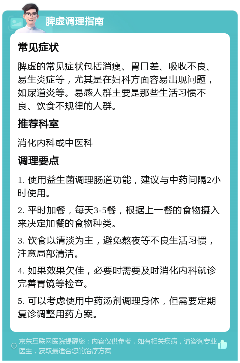 脾虚调理指南 常见症状 脾虚的常见症状包括消瘦、胃口差、吸收不良、易生炎症等，尤其是在妇科方面容易出现问题，如尿道炎等。易感人群主要是那些生活习惯不良、饮食不规律的人群。 推荐科室 消化内科或中医科 调理要点 1. 使用益生菌调理肠道功能，建议与中药间隔2小时使用。 2. 平时加餐，每天3-5餐，根据上一餐的食物摄入来决定加餐的食物种类。 3. 饮食以清淡为主，避免熬夜等不良生活习惯，注意局部清洁。 4. 如果效果欠佳，必要时需要及时消化内科就诊完善胃镜等检查。 5. 可以考虑使用中药汤剂调理身体，但需要定期复诊调整用药方案。