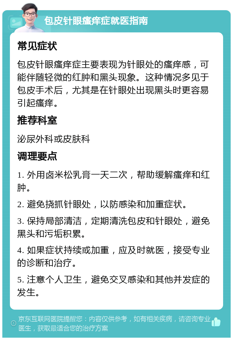 包皮针眼瘙痒症就医指南 常见症状 包皮针眼瘙痒症主要表现为针眼处的瘙痒感，可能伴随轻微的红肿和黑头现象。这种情况多见于包皮手术后，尤其是在针眼处出现黑头时更容易引起瘙痒。 推荐科室 泌尿外科或皮肤科 调理要点 1. 外用卤米松乳膏一天二次，帮助缓解瘙痒和红肿。 2. 避免挠抓针眼处，以防感染和加重症状。 3. 保持局部清洁，定期清洗包皮和针眼处，避免黑头和污垢积累。 4. 如果症状持续或加重，应及时就医，接受专业的诊断和治疗。 5. 注意个人卫生，避免交叉感染和其他并发症的发生。