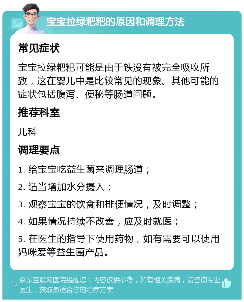 宝宝拉绿粑粑的原因和调理方法 常见症状 宝宝拉绿粑粑可能是由于铁没有被完全吸收所致，这在婴儿中是比较常见的现象。其他可能的症状包括腹泻、便秘等肠道问题。 推荐科室 儿科 调理要点 1. 给宝宝吃益生菌来调理肠道； 2. 适当增加水分摄入； 3. 观察宝宝的饮食和排便情况，及时调整； 4. 如果情况持续不改善，应及时就医； 5. 在医生的指导下使用药物，如有需要可以使用妈咪爱等益生菌产品。