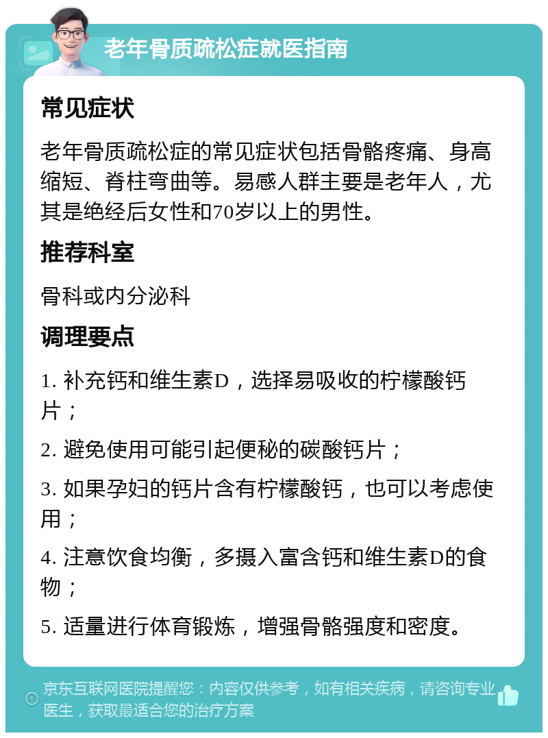 老年骨质疏松症就医指南 常见症状 老年骨质疏松症的常见症状包括骨骼疼痛、身高缩短、脊柱弯曲等。易感人群主要是老年人，尤其是绝经后女性和70岁以上的男性。 推荐科室 骨科或内分泌科 调理要点 1. 补充钙和维生素D，选择易吸收的柠檬酸钙片； 2. 避免使用可能引起便秘的碳酸钙片； 3. 如果孕妇的钙片含有柠檬酸钙，也可以考虑使用； 4. 注意饮食均衡，多摄入富含钙和维生素D的食物； 5. 适量进行体育锻炼，增强骨骼强度和密度。