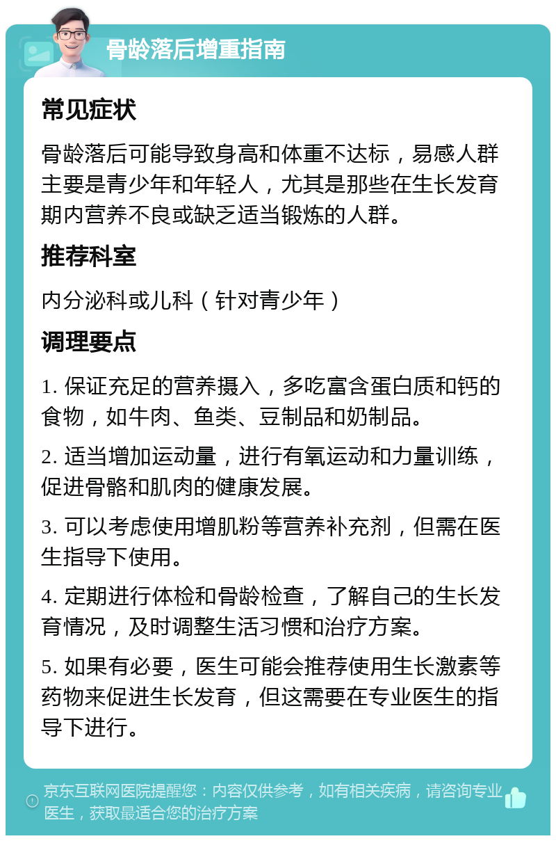 骨龄落后增重指南 常见症状 骨龄落后可能导致身高和体重不达标，易感人群主要是青少年和年轻人，尤其是那些在生长发育期内营养不良或缺乏适当锻炼的人群。 推荐科室 内分泌科或儿科（针对青少年） 调理要点 1. 保证充足的营养摄入，多吃富含蛋白质和钙的食物，如牛肉、鱼类、豆制品和奶制品。 2. 适当增加运动量，进行有氧运动和力量训练，促进骨骼和肌肉的健康发展。 3. 可以考虑使用增肌粉等营养补充剂，但需在医生指导下使用。 4. 定期进行体检和骨龄检查，了解自己的生长发育情况，及时调整生活习惯和治疗方案。 5. 如果有必要，医生可能会推荐使用生长激素等药物来促进生长发育，但这需要在专业医生的指导下进行。