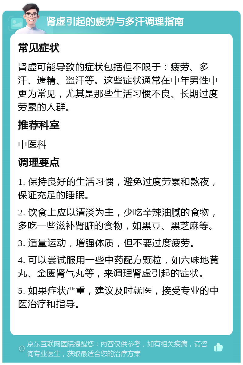 肾虚引起的疲劳与多汗调理指南 常见症状 肾虚可能导致的症状包括但不限于：疲劳、多汗、遗精、盗汗等。这些症状通常在中年男性中更为常见，尤其是那些生活习惯不良、长期过度劳累的人群。 推荐科室 中医科 调理要点 1. 保持良好的生活习惯，避免过度劳累和熬夜，保证充足的睡眠。 2. 饮食上应以清淡为主，少吃辛辣油腻的食物，多吃一些滋补肾脏的食物，如黑豆、黑芝麻等。 3. 适量运动，增强体质，但不要过度疲劳。 4. 可以尝试服用一些中药配方颗粒，如六味地黄丸、金匮肾气丸等，来调理肾虚引起的症状。 5. 如果症状严重，建议及时就医，接受专业的中医治疗和指导。