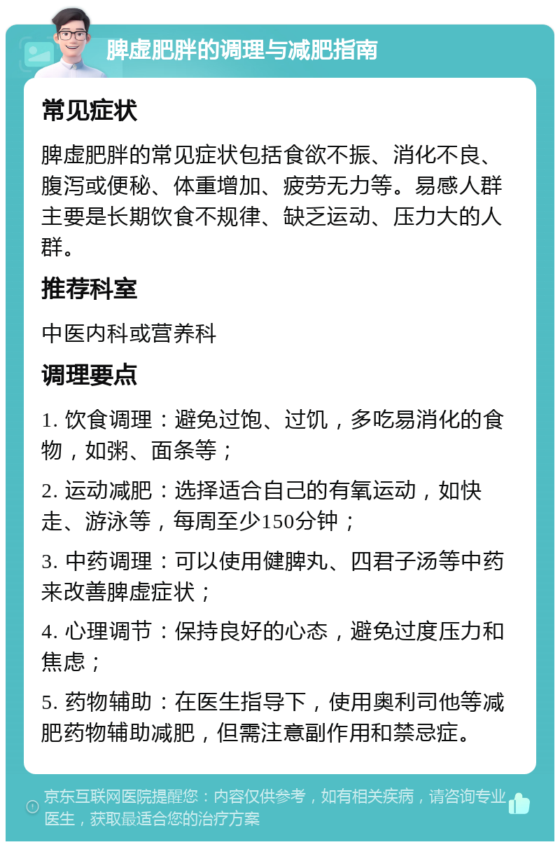 脾虚肥胖的调理与减肥指南 常见症状 脾虚肥胖的常见症状包括食欲不振、消化不良、腹泻或便秘、体重增加、疲劳无力等。易感人群主要是长期饮食不规律、缺乏运动、压力大的人群。 推荐科室 中医内科或营养科 调理要点 1. 饮食调理：避免过饱、过饥，多吃易消化的食物，如粥、面条等； 2. 运动减肥：选择适合自己的有氧运动，如快走、游泳等，每周至少150分钟； 3. 中药调理：可以使用健脾丸、四君子汤等中药来改善脾虚症状； 4. 心理调节：保持良好的心态，避免过度压力和焦虑； 5. 药物辅助：在医生指导下，使用奥利司他等减肥药物辅助减肥，但需注意副作用和禁忌症。