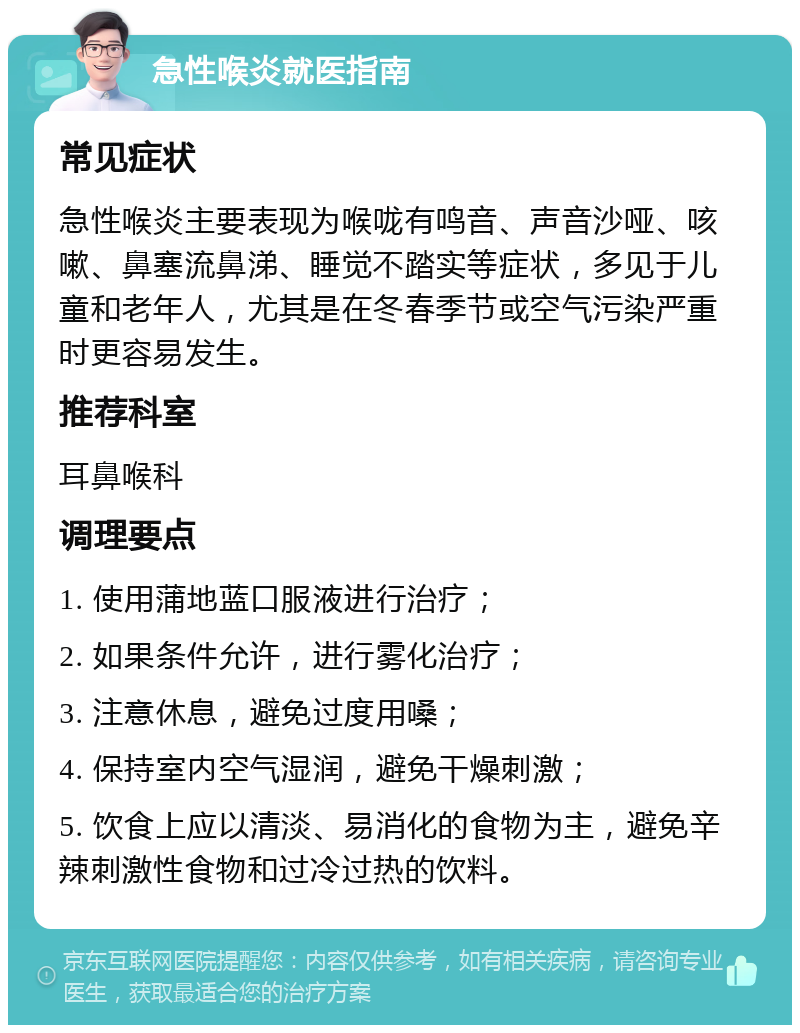 急性喉炎就医指南 常见症状 急性喉炎主要表现为喉咙有鸣音、声音沙哑、咳嗽、鼻塞流鼻涕、睡觉不踏实等症状，多见于儿童和老年人，尤其是在冬春季节或空气污染严重时更容易发生。 推荐科室 耳鼻喉科 调理要点 1. 使用蒲地蓝口服液进行治疗； 2. 如果条件允许，进行雾化治疗； 3. 注意休息，避免过度用嗓； 4. 保持室内空气湿润，避免干燥刺激； 5. 饮食上应以清淡、易消化的食物为主，避免辛辣刺激性食物和过冷过热的饮料。