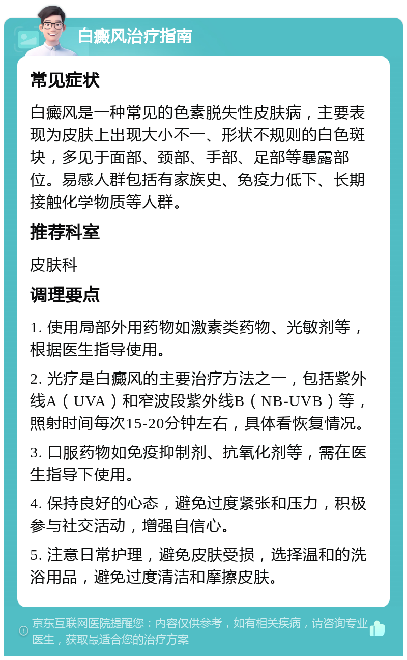 白癜风治疗指南 常见症状 白癜风是一种常见的色素脱失性皮肤病，主要表现为皮肤上出现大小不一、形状不规则的白色斑块，多见于面部、颈部、手部、足部等暴露部位。易感人群包括有家族史、免疫力低下、长期接触化学物质等人群。 推荐科室 皮肤科 调理要点 1. 使用局部外用药物如激素类药物、光敏剂等，根据医生指导使用。 2. 光疗是白癜风的主要治疗方法之一，包括紫外线A（UVA）和窄波段紫外线B（NB-UVB）等，照射时间每次15-20分钟左右，具体看恢复情况。 3. 口服药物如免疫抑制剂、抗氧化剂等，需在医生指导下使用。 4. 保持良好的心态，避免过度紧张和压力，积极参与社交活动，增强自信心。 5. 注意日常护理，避免皮肤受损，选择温和的洗浴用品，避免过度清洁和摩擦皮肤。