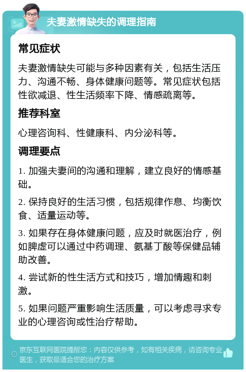 夫妻激情缺失的调理指南 常见症状 夫妻激情缺失可能与多种因素有关，包括生活压力、沟通不畅、身体健康问题等。常见症状包括性欲减退、性生活频率下降、情感疏离等。 推荐科室 心理咨询科、性健康科、内分泌科等。 调理要点 1. 加强夫妻间的沟通和理解，建立良好的情感基础。 2. 保持良好的生活习惯，包括规律作息、均衡饮食、适量运动等。 3. 如果存在身体健康问题，应及时就医治疗，例如脾虚可以通过中药调理、氨基丁酸等保健品辅助改善。 4. 尝试新的性生活方式和技巧，增加情趣和刺激。 5. 如果问题严重影响生活质量，可以考虑寻求专业的心理咨询或性治疗帮助。