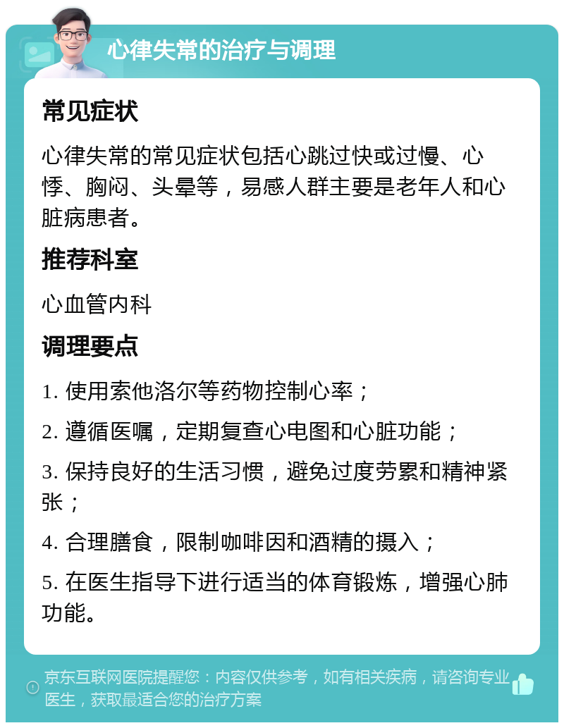 心律失常的治疗与调理 常见症状 心律失常的常见症状包括心跳过快或过慢、心悸、胸闷、头晕等，易感人群主要是老年人和心脏病患者。 推荐科室 心血管内科 调理要点 1. 使用索他洛尔等药物控制心率； 2. 遵循医嘱，定期复查心电图和心脏功能； 3. 保持良好的生活习惯，避免过度劳累和精神紧张； 4. 合理膳食，限制咖啡因和酒精的摄入； 5. 在医生指导下进行适当的体育锻炼，增强心肺功能。