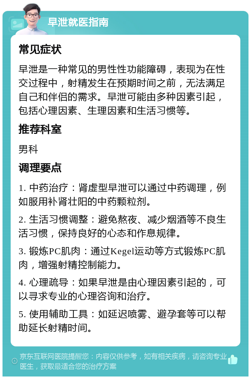 早泄就医指南 常见症状 早泄是一种常见的男性性功能障碍，表现为在性交过程中，射精发生在预期时间之前，无法满足自己和伴侣的需求。早泄可能由多种因素引起，包括心理因素、生理因素和生活习惯等。 推荐科室 男科 调理要点 1. 中药治疗：肾虚型早泄可以通过中药调理，例如服用补肾壮阳的中药颗粒剂。 2. 生活习惯调整：避免熬夜、减少烟酒等不良生活习惯，保持良好的心态和作息规律。 3. 锻炼PC肌肉：通过Kegel运动等方式锻炼PC肌肉，增强射精控制能力。 4. 心理疏导：如果早泄是由心理因素引起的，可以寻求专业的心理咨询和治疗。 5. 使用辅助工具：如延迟喷雾、避孕套等可以帮助延长射精时间。