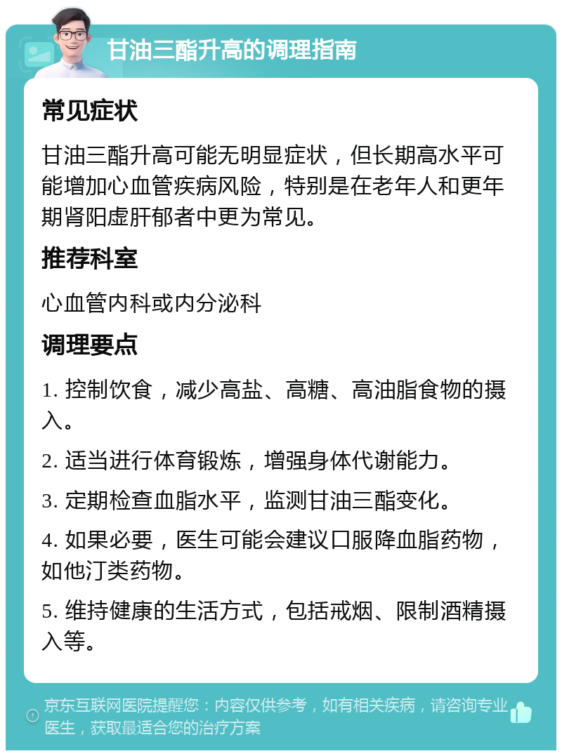 甘油三酯升高的调理指南 常见症状 甘油三酯升高可能无明显症状，但长期高水平可能增加心血管疾病风险，特别是在老年人和更年期肾阳虚肝郁者中更为常见。 推荐科室 心血管内科或内分泌科 调理要点 1. 控制饮食，减少高盐、高糖、高油脂食物的摄入。 2. 适当进行体育锻炼，增强身体代谢能力。 3. 定期检查血脂水平，监测甘油三酯变化。 4. 如果必要，医生可能会建议口服降血脂药物，如他汀类药物。 5. 维持健康的生活方式，包括戒烟、限制酒精摄入等。