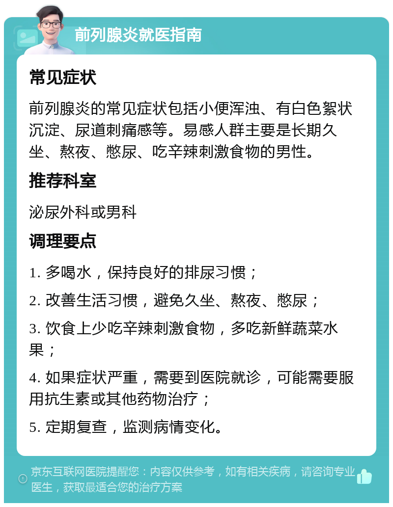 前列腺炎就医指南 常见症状 前列腺炎的常见症状包括小便浑浊、有白色絮状沉淀、尿道刺痛感等。易感人群主要是长期久坐、熬夜、憋尿、吃辛辣刺激食物的男性。 推荐科室 泌尿外科或男科 调理要点 1. 多喝水，保持良好的排尿习惯； 2. 改善生活习惯，避免久坐、熬夜、憋尿； 3. 饮食上少吃辛辣刺激食物，多吃新鲜蔬菜水果； 4. 如果症状严重，需要到医院就诊，可能需要服用抗生素或其他药物治疗； 5. 定期复查，监测病情变化。