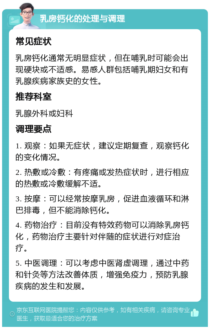 乳房钙化的处理与调理 常见症状 乳房钙化通常无明显症状，但在哺乳时可能会出现硬块或不适感。易感人群包括哺乳期妇女和有乳腺疾病家族史的女性。 推荐科室 乳腺外科或妇科 调理要点 1. 观察：如果无症状，建议定期复查，观察钙化的变化情况。 2. 热敷或冷敷：有疼痛或发热症状时，进行相应的热敷或冷敷缓解不适。 3. 按摩：可以经常按摩乳房，促进血液循环和淋巴排毒，但不能消除钙化。 4. 药物治疗：目前没有特效药物可以消除乳房钙化，药物治疗主要针对伴随的症状进行对症治疗。 5. 中医调理：可以考虑中医肾虚调理，通过中药和针灸等方法改善体质，增强免疫力，预防乳腺疾病的发生和发展。