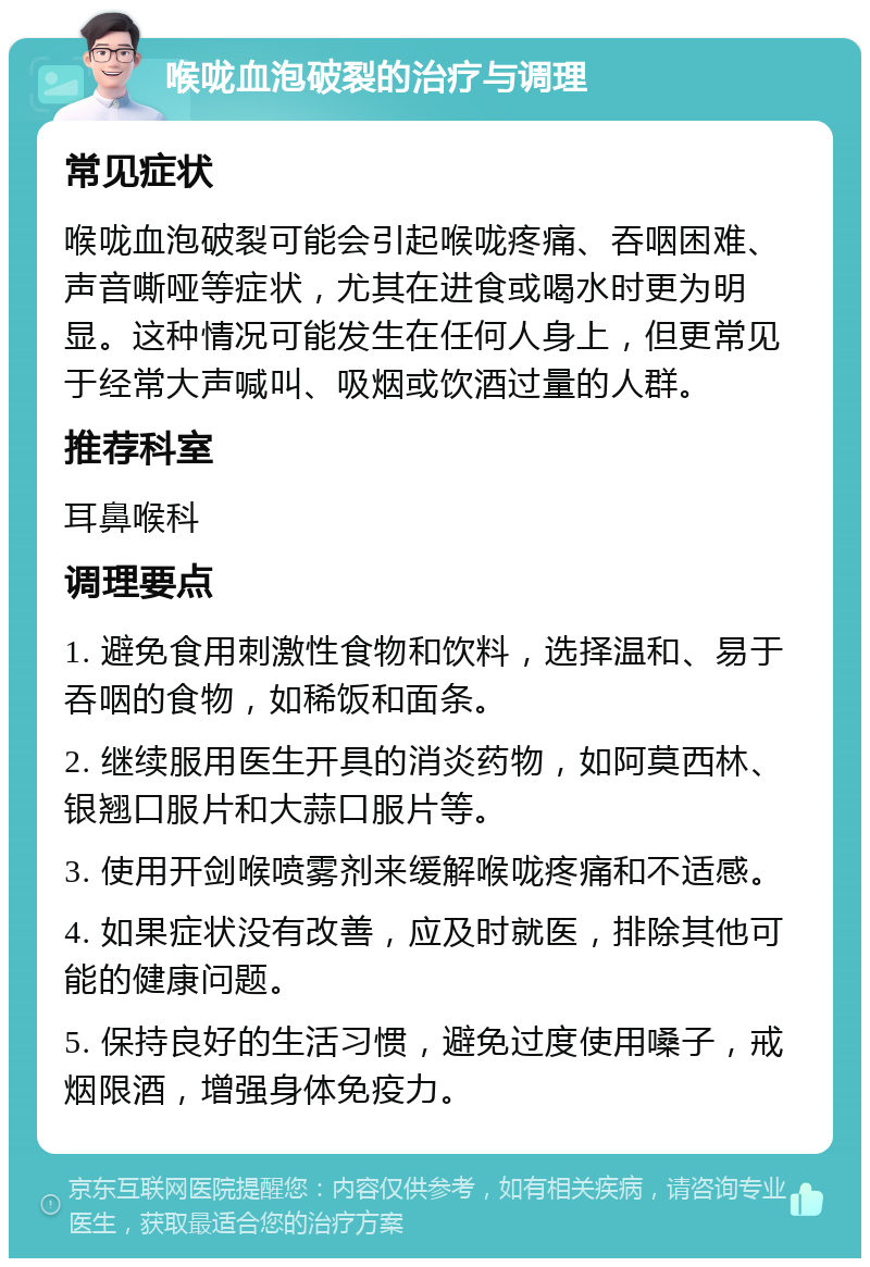 喉咙血泡破裂的治疗与调理 常见症状 喉咙血泡破裂可能会引起喉咙疼痛、吞咽困难、声音嘶哑等症状，尤其在进食或喝水时更为明显。这种情况可能发生在任何人身上，但更常见于经常大声喊叫、吸烟或饮酒过量的人群。 推荐科室 耳鼻喉科 调理要点 1. 避免食用刺激性食物和饮料，选择温和、易于吞咽的食物，如稀饭和面条。 2. 继续服用医生开具的消炎药物，如阿莫西林、银翘口服片和大蒜口服片等。 3. 使用开剑喉喷雾剂来缓解喉咙疼痛和不适感。 4. 如果症状没有改善，应及时就医，排除其他可能的健康问题。 5. 保持良好的生活习惯，避免过度使用嗓子，戒烟限酒，增强身体免疫力。