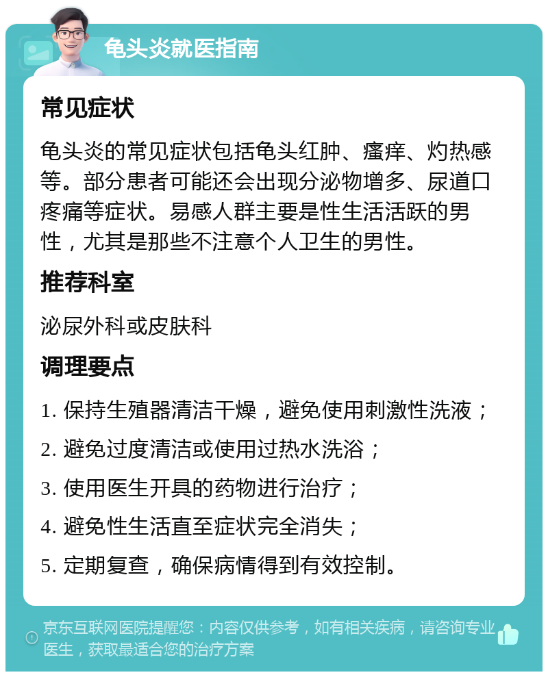 龟头炎就医指南 常见症状 龟头炎的常见症状包括龟头红肿、瘙痒、灼热感等。部分患者可能还会出现分泌物增多、尿道口疼痛等症状。易感人群主要是性生活活跃的男性，尤其是那些不注意个人卫生的男性。 推荐科室 泌尿外科或皮肤科 调理要点 1. 保持生殖器清洁干燥，避免使用刺激性洗液； 2. 避免过度清洁或使用过热水洗浴； 3. 使用医生开具的药物进行治疗； 4. 避免性生活直至症状完全消失； 5. 定期复查，确保病情得到有效控制。