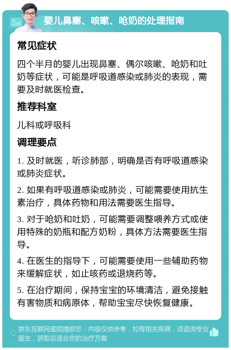 婴儿鼻塞、咳嗽、呛奶的处理指南 常见症状 四个半月的婴儿出现鼻塞、偶尔咳嗽、呛奶和吐奶等症状，可能是呼吸道感染或肺炎的表现，需要及时就医检查。 推荐科室 儿科或呼吸科 调理要点 1. 及时就医，听诊肺部，明确是否有呼吸道感染或肺炎症状。 2. 如果有呼吸道感染或肺炎，可能需要使用抗生素治疗，具体药物和用法需要医生指导。 3. 对于呛奶和吐奶，可能需要调整喂养方式或使用特殊的奶瓶和配方奶粉，具体方法需要医生指导。 4. 在医生的指导下，可能需要使用一些辅助药物来缓解症状，如止咳药或退烧药等。 5. 在治疗期间，保持宝宝的环境清洁，避免接触有害物质和病原体，帮助宝宝尽快恢复健康。