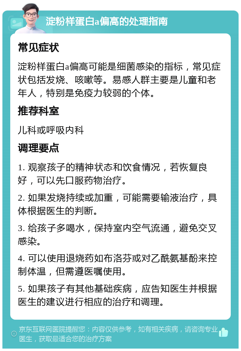 淀粉样蛋白a偏高的处理指南 常见症状 淀粉样蛋白a偏高可能是细菌感染的指标，常见症状包括发烧、咳嗽等。易感人群主要是儿童和老年人，特别是免疫力较弱的个体。 推荐科室 儿科或呼吸内科 调理要点 1. 观察孩子的精神状态和饮食情况，若恢复良好，可以先口服药物治疗。 2. 如果发烧持续或加重，可能需要输液治疗，具体根据医生的判断。 3. 给孩子多喝水，保持室内空气流通，避免交叉感染。 4. 可以使用退烧药如布洛芬或对乙酰氨基酚来控制体温，但需遵医嘱使用。 5. 如果孩子有其他基础疾病，应告知医生并根据医生的建议进行相应的治疗和调理。