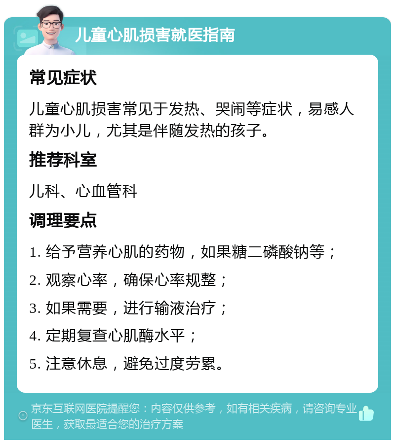 儿童心肌损害就医指南 常见症状 儿童心肌损害常见于发热、哭闹等症状，易感人群为小儿，尤其是伴随发热的孩子。 推荐科室 儿科、心血管科 调理要点 1. 给予营养心肌的药物，如果糖二磷酸钠等； 2. 观察心率，确保心率规整； 3. 如果需要，进行输液治疗； 4. 定期复查心肌酶水平； 5. 注意休息，避免过度劳累。