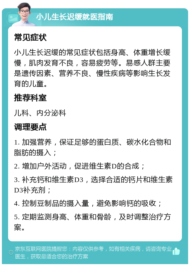 小儿生长迟缓就医指南 常见症状 小儿生长迟缓的常见症状包括身高、体重增长缓慢，肌肉发育不良，容易疲劳等。易感人群主要是遗传因素、营养不良、慢性疾病等影响生长发育的儿童。 推荐科室 儿科、内分泌科 调理要点 1. 加强营养，保证足够的蛋白质、碳水化合物和脂肪的摄入； 2. 增加户外活动，促进维生素D的合成； 3. 补充钙和维生素D3，选择合适的钙片和维生素D3补充剂； 4. 控制豆制品的摄入量，避免影响钙的吸收； 5. 定期监测身高、体重和骨龄，及时调整治疗方案。