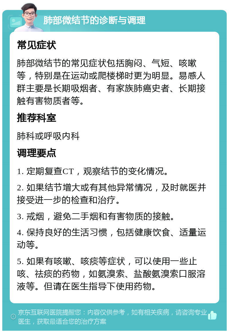 肺部微结节的诊断与调理 常见症状 肺部微结节的常见症状包括胸闷、气短、咳嗽等，特别是在运动或爬楼梯时更为明显。易感人群主要是长期吸烟者、有家族肺癌史者、长期接触有害物质者等。 推荐科室 肺科或呼吸内科 调理要点 1. 定期复查CT，观察结节的变化情况。 2. 如果结节增大或有其他异常情况，及时就医并接受进一步的检查和治疗。 3. 戒烟，避免二手烟和有害物质的接触。 4. 保持良好的生活习惯，包括健康饮食、适量运动等。 5. 如果有咳嗽、咳痰等症状，可以使用一些止咳、祛痰的药物，如氨溴索、盐酸氨溴索口服溶液等。但请在医生指导下使用药物。